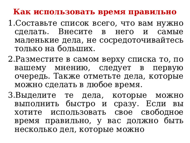 Как использовать время правильно 1.Составьте список всего, что вам нужно сделать. Внесите в него и самые маленькие дела, не сосредоточивайтесь только на больших. 2.Разместите в самом верху списка то, по вашему мнению, следует в первую очередь. Также отметьте дела, которые можно сделать в любое время. 3.Выделите те дела, которые можно выполнить быстро и сразу. Если вы хотите использовать свое свободное время правильно, у вас должно быть несколько дел, которые можно 