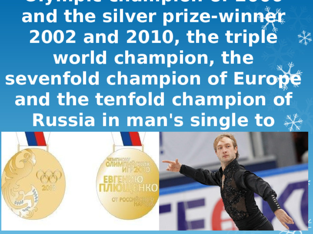 Evgeny Plushenko - the Olympic champion of 2006 and the silver prize-winner 2002 and 2010, the triple world champion, the sevenfold champion of Europe and the tenfold champion of Russia in man's single to driving. The deserved master of sports of Russia .   