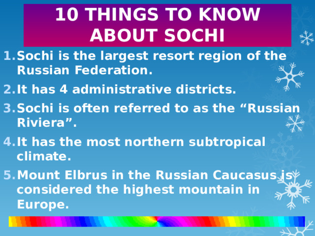 10 THINGS TO KNOW ABOUT SOCHI Sochi is the largest resort region of the Russian Federation. It has 4 administrative districts. Sochi is often referred to as the “Russian Riviera”. It has the most northern subtropical climate. Mount Elbrus in the Russian Caucasus is considered the highest mountain in Europe.    