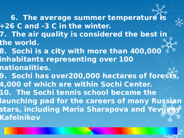 6. The average summer temperature is +26 C and -3 C in the winter.  7. The air quality is considered the best in the world.  8. Sochi is a city with more than 400,000 inhabitants representing over 100 nationalities.  9. Sochi has over200,000 hectares of forests, 4,000 of which are within Sochi Center.  10. The Sochi tennis school became the launching pad for the careers of many Russian stars, including Maria Sharapova and Yevgeny Kafelnikov 