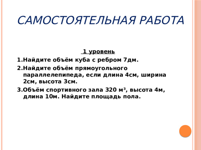 самостоятельная  работа  1 уровень 1.Найдите объём куба с ребром 7дм. 2.Найдите объём прямоугольного параллелепипеда, если длина 4см, ширина 2см, высота 3см. 3.Объём спортивного зала 320 м³, высота 4м, длина 10м. Найдите площадь пола. 