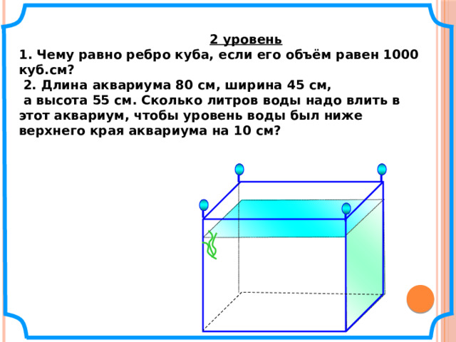   2 уровень 1. Чему равно ребро куба, если его объём равен 1000 куб.см?  2. Длина аквариума 80 см, ширина 45 см,  а высота 55 см. Сколько литров воды надо влить в этот аквариум, чтобы уровень воды был ниже верхнего края аквариума на 10 см?  № 804. Математика 5 класс. Н.Я.Виленкин.   