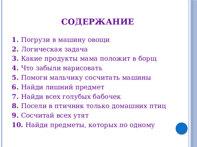 Содержание 1. Погрузи в машину овощи 2. Логическая задача 3. Какие продукты мама положит в борщ 4. Что забыли нарисовать 5. Помоги мальчику сосчитать машины 6. Найди лишний предмет 7. Найди всех голубых бабочек 8. Посели в птичник только домашних птиц 9. Сосчитай всех утят 10. Найди предметы, которых по одному 