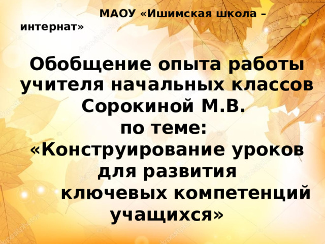  МАОУ «Ишимская школа – интернат» Обобщение опыта работы   учителя начальных классов Сорокиной М.В. по теме: «Конструирование уроков  для развития  ключевых компетенций учащихся» 