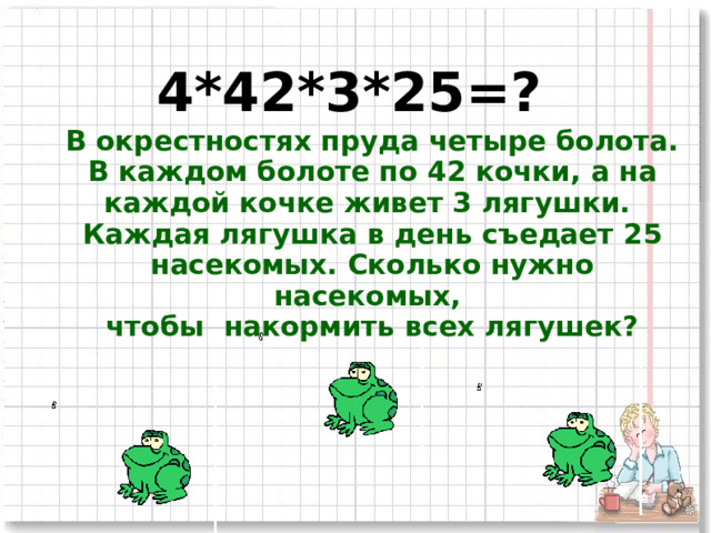 4*42*3*2 5 =? В окрестностях пруда четыре болота. В каждом болоте по 42 кочки, а на каждой кочке живет 3 лягушки. Каждая лягушка  в день съедает 25 насекомых. Сколько нужно насекомых, чтобы накормить всех лягушек? 2 