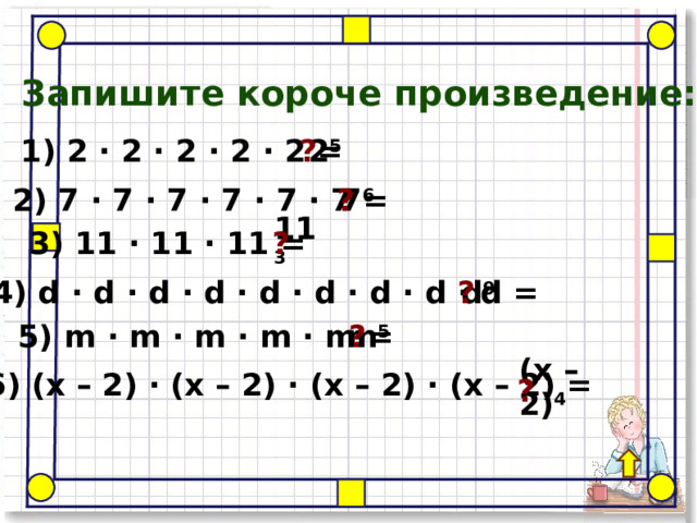 Запишите короче произведение: ? 2 5 1) 2 · 2 · 2 · 2 · 2 = ? 7 6 2) 7 · 7 · 7 · 7 · 7 · 7 = 11 3 3) 11 · 11 · 11 = ? ? d 9  4) d · d · d · d · d · d · d · d · d = ? m 5 5) m · m · m · m · m = ( x – 2) 4 6) ( x – 2) · ( x – 2) · ( x – 2) · ( x – 2) = ? 