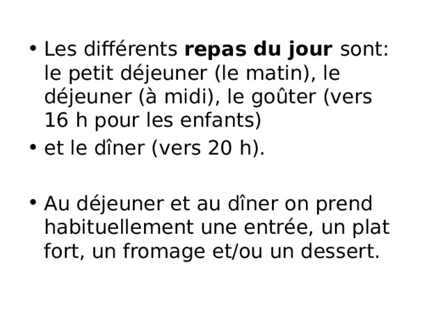 Les différents repas du jour sont: le petit déjeuner (le matin), le déjeuner (à midi), le goûter (vers 16 h pour les enfants) et le dîner (vers 20 h). Au déjeuner et au dîner on prend habituellement une entrée, un plat fort, un fromage et/ou un dessert. 