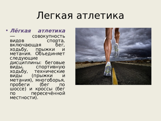 Легкая атлетика Лёгкая атлетика — совокупность видов спорта, включающая бег, ходьбу, прыжки и метания. Объединяет следующие дисциплины: беговые виды, спортивную ходьбу, технические виды (прыжки и метания), многоборья, пробеги (бег по шоссе) и кроссы (бег по пересечённой местности). 