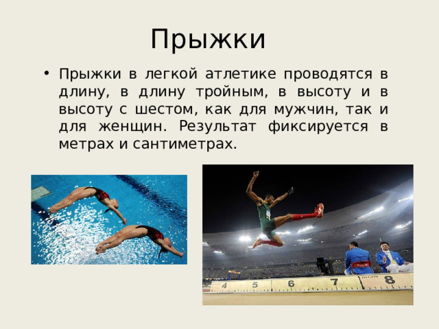 Прыжки Прыжки в легкой атлетике проводятся в длину, в длину тройным, в высоту и в высоту с шестом, как для мужчин, так и для женщин. Результат фиксируется в метрах и сантиметрах.  