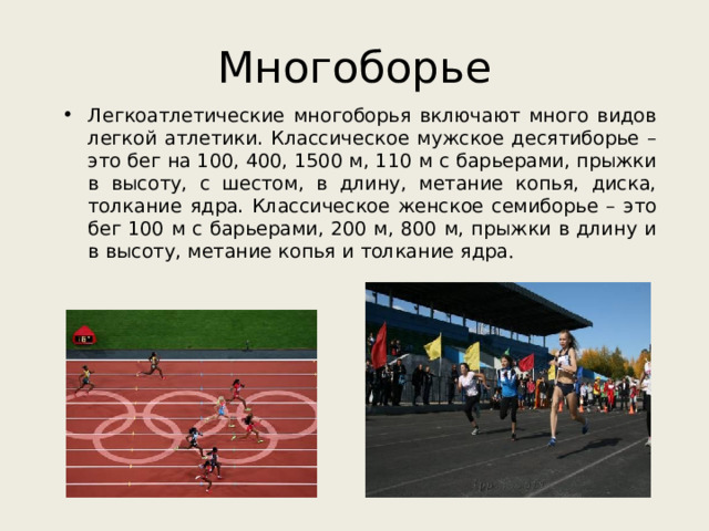 Многоборье Легкоатлетические многоборья включают много видов легкой атлетики. Классическое мужское десятиборье – это бег на 100, 400, 1500 м, 110 м с барьерами, прыжки в высоту, с шестом, в длину, метание копья, диска, толкание ядра. Классическое женское семиборье – это бег 100 м с барьерами, 200 м, 800 м, прыжки в длину и в высоту, метание копья и толкание ядра . 