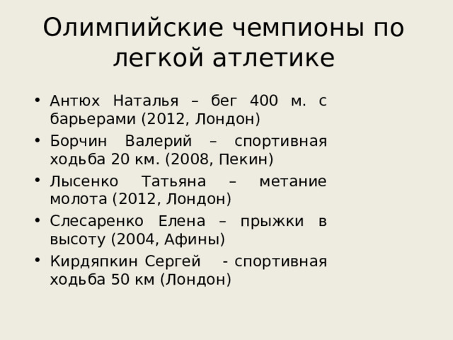 Олимпийские чемпионы по легкой атлетике Антюх Наталья – бег 400 м. с барьерами (2012, Лондон) Борчин Валерий – спортивная ходьба 20 км. (2008, Пекин) Лысенко Татьяна – метание молота (2012, Лондон) Слесаренко Елена – прыжки в высоту (2004, Афины) Кирдяпкин Сергей  - спортивная ходьба 50 км (Лондон) 