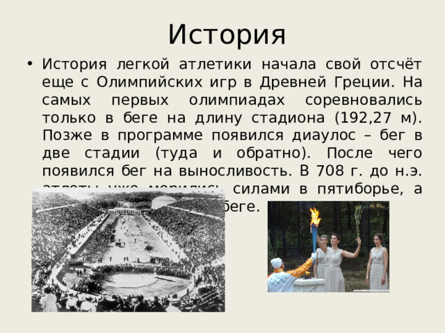 История История легкой атлетики начала свой отсчёт еще с Олимпийских игр в Древней Греции. На самых первых олимпиадах соревновались только в беге на длину стадиона (192,27 м). Позже в программе появился диаулос – бег в две стадии (туда и обратно). После чего появился бег на выносливость. В 708 г. до н.э. атлеты уже мерились силами в пятиборье, а позже в – эстафетном беге. 