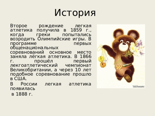 История Второе рождение легкая атлетика получила в 1859 г., когда греки попытались возродить Олимпийские игры. В программе первых общенациональных соревнований основное место заняла лёгкая атлетика. В 1866 г. прошёл первый лекгоатлетический чемпионат Великобритании, а через 10 лет подобное соревнование прошло в США. В России легкая атлетика появилась  в 1888 г.  