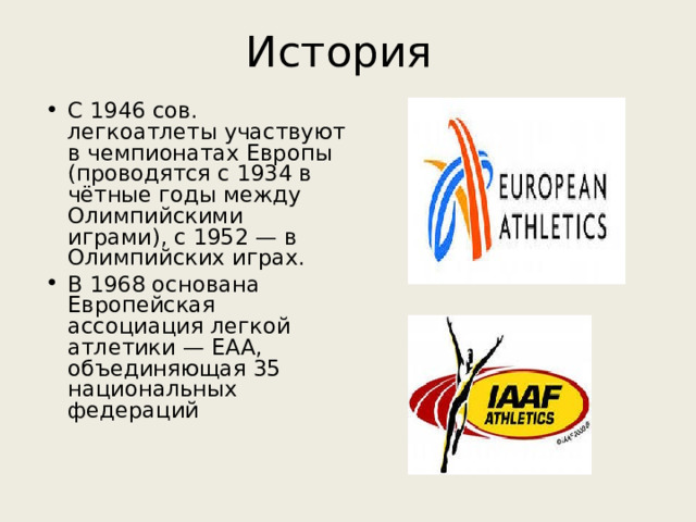 История С 1946 сов. легкоатлеты участвуют в чемпионатах Европы (проводятся с 1934 в чётные годы между Олимпийскими играми), с 1952 — в Олимпийских играх. В 1968 основана Европейская ассоциация легкой атлетики — ЕАА, объединяющая 35 национальных федераций 