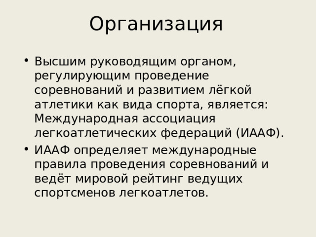 Организация Высшим руководящим органом, регулирующим проведение соревнований и развитием лёгкой атлетики как вида спорта, является: Международная ассоциация легкоатлетических федераций (ИААФ). ИААФ определяет международные правила проведения соревнований и ведёт мировой рейтинг ведущих спортсменов легкоатлетов. 