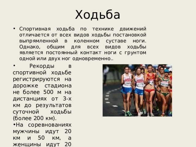 Ходьба Спортивная ходьба по технике движений отличается от всех видов ходьбы постановкой выпрямленной в коленном суставе ноги. Однако, общим для всех видов ходьбы является постоянный контакт ноги с грунтом одной или двух ног одновременно..   Рекорды в спортивной ходьбе регистрируются на дорожке стадиона не более 500 м на дистанциях от 3-х км до результатов суточной ходьбы (более 200 км). На соревнованиях мужчины идут 20 км и 50 км, а женщины идут 20 км. 
