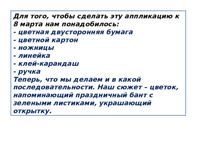 Для того, чтобы сделать эту аппликацию к 8 марта нам понадобилось: - цветная двусторонняя бумага - цветной картон - ножницы - линейка - клей-карандаш - ручка Теперь, что мы делаем и в какой последовательности. Наш сюжет – цветок, напоминающий праздничный бант с зелеными листиками, украшающий открытку . 