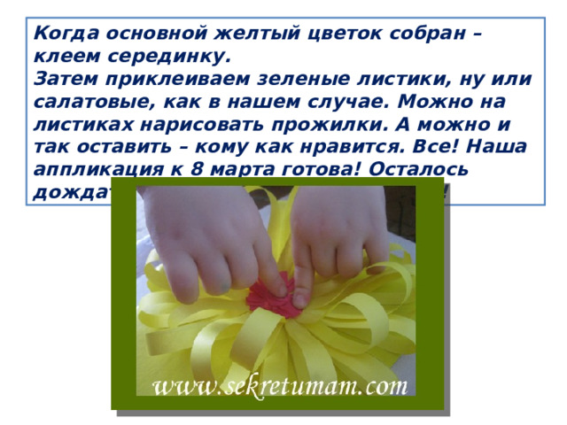Когда основной желтый цветок собран – клеем серединку. Затем приклеиваем зеленые листики, ну или салатовые, как в нашем случае. Можно на листиках нарисовать прожилки. А можно и так оставить – кому как нравится. Все! Наша аппликация к 8 марта готова! Осталось дождаться праздника и подарить ее! 