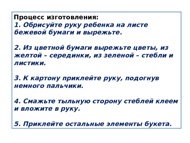 Процесс изготовления: 1. Обрисуйте руку ребенка на листе бежевой бумаги и вырежьте.   2. Из цветной бумаги вырежьте цветы, из желтой – серединки, из зеленой – стебли и листики.   3. К картону приклейте руку, подогнув немного пальчики.   4. Смажьте тыльную сторону стеблей клеем и вложите в руку.   5. Приклейте остальные элементы букета. 