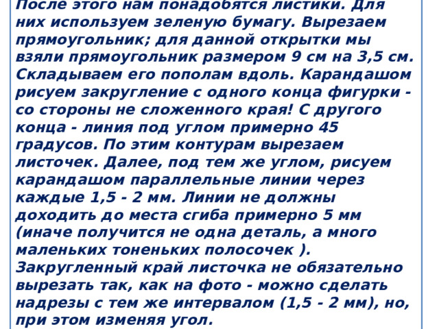 После этого нам понадобятся листики. Для них используем зеленую бумагу. Вырезаем прямоугольник; для данной открытки мы взяли прямоугольник размером 9 см на 3,5 см. Складываем его пополам вдоль. Карандашом рисуем закругление с одного конца фигурки - со стороны не сложенного края! С другого конца - линия под углом примерно 45 градусов. По этим контурам вырезаем листочек. Далее, под тем же углом, рисуем карандашом параллельные линии через каждые 1,5 - 2 мм. Линии не должны доходить до места сгиба примерно 5 мм (иначе получится не одна деталь, а много маленьких тоненьких полосочек ). Закругленный край листочка не обязательно вырезать так, как на фото - можно сделать надрезы с тем же интервалом (1,5 - 2 мм), но, при этом изменяя угол. 