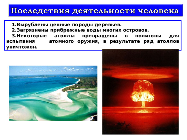 Вырублены ценные породы деревьев. Загрязнены прибрежные воды многих островов. Некоторые атоллы превращены в полигоны для испытания атомного оружия, в результате ряд атоллов уничтожен. 