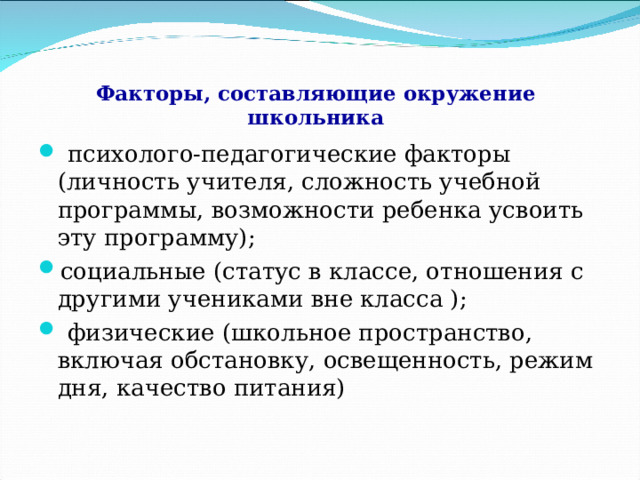  Факторы, составляющие окружение школьника  психолого-педагогические факторы (личность учителя, сложность учебной программы, возможности ребенка усвоить эту программу); социальные (статус в классе, отношения с другими учениками вне класса );  физические (школьное пространство, включая обстановку, освещенность, режим дня, качество питания)  