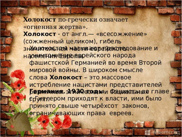 Холокост по-гречески означает «огненная жертва». Холокост - от англ.— «всесожжение» (сожженный целиком), гибель значительной части еврейского населения Европы. Холокостом называют преследование и уничтожение еврейского народа фашистской Германией во время Второй мировой войны. В широком смысле слова  Холокост  – это массовое истребление нацистами представителей различных этнических и социальных групп. Германия. 1930 годы .  Фашисты во главе с Гитлером приходят к власти, ими было принято свыше четырёхсот  законов, ограничивающих права  евреев.  