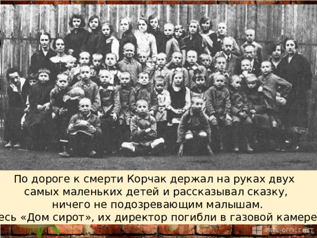 По дороге к смерти Корчак держал на руках двух самых маленьких детей и рассказывал сказку,  ничего не подозревающим малышам.  Весь «Дом сирот», их директор погибли в газовой камере. 
