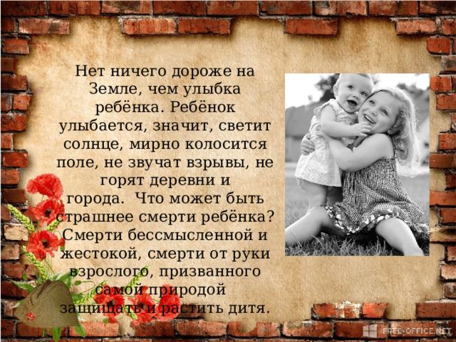 Нет ничего дороже на Земле, чем улыбка ребёнка. Ребёнок улыбается, значит, светит солнце, мирно колосится поле, не звучат взрывы, не горят деревни и города.  Что может быть страшнее смерти ребёнка? Смерти бессмысленной и жестокой, смерти от руки взрослого, призванного самой природой   защищать и растить дитя. 