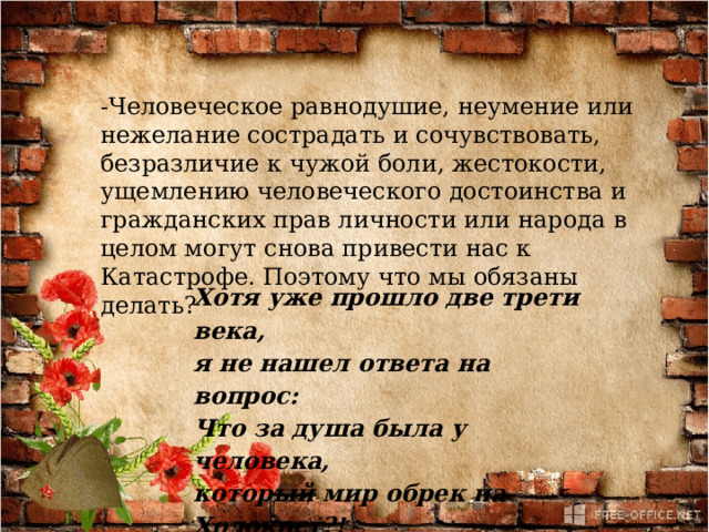-Человеческое равнодушие, неумение или нежелание сострадать и сочувствовать, безразличие к чужой боли, жестокости, ущемлению человеческого достоинства и гражданских прав личности или народа в целом могут снова привести нас к Катастрофе. Поэтому что мы обязаны делать? Хотя уже прошло две трети века, я не нашел ответа на вопрос: Что за душа была у человека, который мир обрек на Холокост?! 