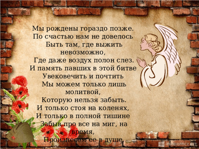 Мы рождены гораздо позже.   По счастью нам не довелось   Быть там, где выжить невозможно,   Где даже воздух полон слез.  И память павших в этой битве   Увековечить и почтить   Мы можем только лишь молитвой,   Которую нельзя забыть.  И только стоя на коленях,   И только в полной тишине   Забыв про все на миг, на время,   Произнесем ее в душе. 