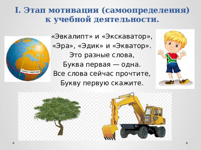 I. Этап мотивации (самоопределения) к учебной деятельности. «Эвкалипт» и «Экскаватор», «Эра», «Эдик» и «Экватор». Это разные слова, Буква первая — одна. Все слова сейчас прочтите, Букву первую скажите. 