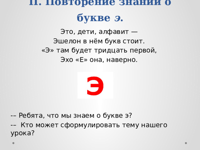 II. Повторение знаний о букве э . Это, дети, алфавит — Эшелон в нём букв стоит. «Э» там будет тридцать первой, Эхо «Е» она, наверно. -– Ребята, что мы знаем о букве э? -– Кто может сформулировать тему нашего урока?   