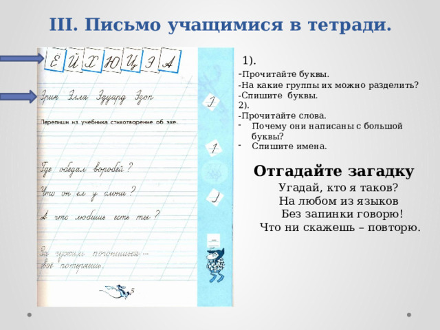 III. Письмо учащимися в тетради.    1). - Прочитайте буквы. -На какие группы их можно разделить? -Спишите буквы. 2). -Прочитайте слова. Почему они написаны с большой буквы? Спишите имена. Отгадайте загадку Угадай, кто я таков?  На любом из языков    Без запинки говорю! Что ни скажешь – повторю. 