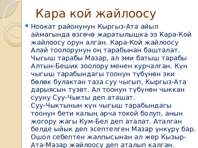 Кара кой жайлоосу Ноокат районунун Кыргыз-Ата айыл аймагында өзгөчө жаратылышка ээ Кара-Кой жайлоосу орун алган. Кара-Кой жайлоосу Алай тоолорунун оң тарабынан башталат. Чыгыш тарабы Мазар, ал эми батыш тарабы Алтын-Бешик зоолору менен курчалган. Күн чыгыш тарабындагы тоонун түбүнөн эки бөлөк булактан таза суу чыгып, Кыргыз-Ата дарыясын түзөт. Ал тоонун түбүнөн чыккан сууну Суу-Чыкты деп аташат.  Суу-Чыктынын күн чыгыш тарабындагы тоонун бети калың арча токой болуп, анын жогору жагы Кум-Бел деп аталат. Аталган белде ыйык деп эсептелген Мазар үнкүрү бар. Ошол себептен жалпысынан ал жер Кызыр-Ата-Мазар жайлоосу деп аталып калган. 