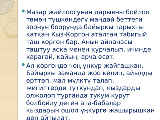 Мазар жайлоосунан дарыяны бойлоп төмөн түшкөндөгү маңдай беттеги зоонун боорунда байыркы тарыхты каткан Кыз-Коргон аталган табигый таш коргон бар. Анын айланасы таштуу аска менен курчалып, ичинде карагай, кайың, арча өсөт. Ал коргондо чоң үнкүр жайгашкан. Байыркы заманда жоо келип, айылды өрттөп, мал мүлктү талап, жигиттерди туткундап, кыздарды олжолоп турганда тукум курут болбойлу деген ата-бабалар кыздарын ошол үңкүргө жашырышкан деп айтылат.   
