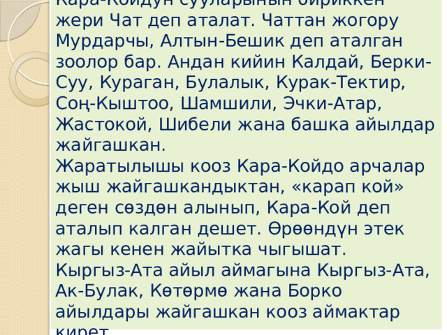 Андан ылдыйлаганда, Мазар менен Кара-Койдун сууларынын бириккен жери Чат деп аталат. Чаттан жогору Мурдарчы, Алтын-Бешик деп аталган зоолор бар. Андан кийин Калдай, Берки-Суу, Кураган, Булалык, Курак-Тектир, Соң-Кыштоо, Шамшили, Эчки-Атар, Жастокой, Шибели жана башка айылдар жайгашкан.  Жаратылышы кооз Кара-Койдо арчалар жыш жайгашкандыктан, «карап кой» деген сөздөн алынып, Кара-Кой деп аталып калган дешет. Өрөөндүн этек жагы кенен жайытка чыгышат.  Кыргыз-Ата айыл аймагына Кыргыз-Ата, Ак-Булак, Көтөрмө жана Борко айылдары жайгашкан кооз аймактар кирет. 