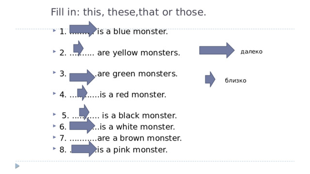Fill in: this, these,that or those.    1. .......... is a blue monster.   2. .......... are yellow monsters.   3. ...........are green monsters.   4. ............is a red monster.     5. ........... is a black monster. 6. ............is a white monster. 7. ...........are a brown monster. 8. ...........is a pink monster.   далеко близко 