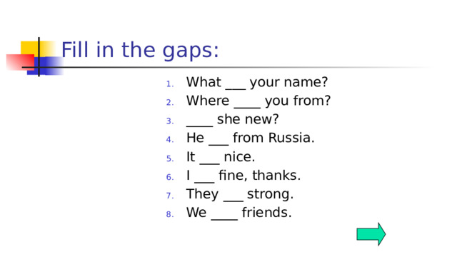 Fill in the gaps: What ___ your name? Where ____ you from? ____ she new? He ___ from Russia. It ___ nice. I ___ fine, thanks. They ___ strong. We ____ friends.  