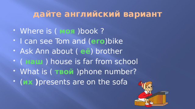 дайте английский вариант Where is ( моя )book ? I can see Tom and ( его )bike Ask Ann about ( её ) brother ( наш ) house is far from school What is ( твой )phone number? ( их ) presents are on the sofa 