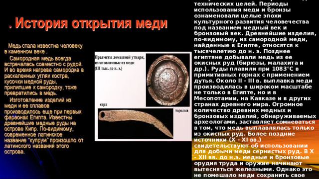 Медь - один из первых металлов, которые человек стал применять для технических целей. Периоды использования меди и бронзы ознаменовали целые эпохи культурного развития человечества под названием медный век и бронзовый век. Древнейшие изделия, по-видимому, из самородной меди, найденные в Египте, относятся к тысячелетию до н. э. Позднее египтяне добывали медь из ее окисных руд (бирюзы, малахита и др.). Руды плавили при 1083°С в примитивных горнах с применением дутья. Около II - III в. выплавка меди производилась в широком масштабе не только в Египте, но и в Месопотамии, на Кавказе и в других странах древнего мира. Огромное количество древних медных и бронзовых изделий, обнаруживаемых археологами, заставляет сомневаться в том, что медь выплавлялась только из окисных руд. Более поздние источники (Х - XI вв.) свидетельствуют об использовании для добычи меди сернистых руд. В Х - ХII вв. до н.э. медные и бронзовые орудия труда и оружие начинают вытесняться железными. Однако это не помешало меди сохранить свое важное техническое значение до наших дней. 