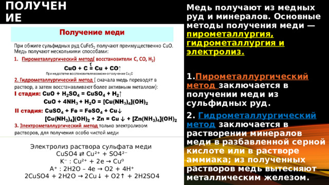 получение Медь получают из медных руд и минералов. Основные методы получения меди — пирометаллургия, гидрометаллургия и электролиз.  1. Пирометаллургический метод заключается в получении меди из сульфидных руд. 2. Гидрометаллургический метод  заключается в растворении минералов меди в разбавленной серной кислоте или в растворе аммиака; из полученных растворов медь вытесняют металлическим железом. Электролиз раствора сульфата меди CuSO4 ⇄ Cu²⁺ + SO4²⁻ K⁻ : Cu²⁺ + 2e → Cu⁰ A⁺ : 2H2O – 4e → O2 + 4H⁺ 2CuSO4 + 2H2O → 2Cu↓ + O2↑ + 2H2SO4 