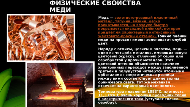 ФИЗИЧЕСКИЕ СВОЙСТВА МЕДИ Медь — золотисто-розовый пластичный металл, тягучий, вязкий, легко прокатывается, на воздухе быстро покрывается оксидной плёнкой, которая придаёт ей характерный интенсивный желтовато-красный оттенок. Тонкие плёнки меди на просвет имеют зеленовато-голубой цвет. Наряду с осмием, цезием и золотом, медь — один из четырёх металлов, имеющих явную цветовую окраску, отличную от серой или серебристой у прочих металлов. Этот цветовой оттенок объясняется наличием электронных переходов между заполненной третьей и полупустой четвёртой атомными орбиталями : энергетическая разница между ними соответствует длине волны оранжевого света. Тот же механизм отвечает за характерный цвет золота. Температура плавления 1083°С, плотность 11,3 г/см3; очень хороший проводник тепла и электрического тока (уступает только серебру). 