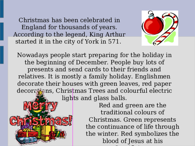 Christmas has been celebrated in England for thousands of years. According to the legend, King Arthur started it in the city of York in 571. Nowadays people start preparing for the holiday in the beginning of December. People buy lots of presents and send cards to their friends and relatives. It is mostly a family holiday. Englishmen decorate their houses with green leaves, red paper decorations, Christmas Trees and colourful electric lights and glass balls. Red and green are the traditional colours of Christmas. Green represents the continuance of life through the winter. Red symbolizes the blood of Jesus at his Crusifixion. 