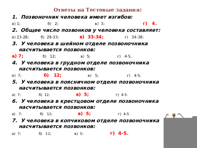 Ответы на Тестовые задания :   1.  Позвоночник человека имеет изгибов: а) 1;                       б)   2;                               в)  3;                               г)   4. 2.  Общее число позвонков у человека составляет: а) 23-28;          б)  28-33;                  в)  33-34;                 г)   34-38: 3.  У человека в шейном отделе позвоночника насчитывается позвонков: а) 7;                б)   12;                     в)  5;                       г)   4-5. 4.  У человека в грудном отделе позвоночника насчитывается позвонков: а)  7;                б)   12;                      в)   5;                        г)   4-5. 5.  У человека в поясничном отделе позвоночника насчитывается позвонков: а)  7;                б)  12;                     в)  5;                       г)  4-5. 6.  У человека в крестцовом отделе позвоночника насчитывается позвонков: а)   7;                б)   12;                     в)  5;                       г)  4-5. 7.  У человека в копчиковом отделе позвоночника насчитывается позвонков: а)  7;                б)   12;                     в)  5;                       г)  4-5. 