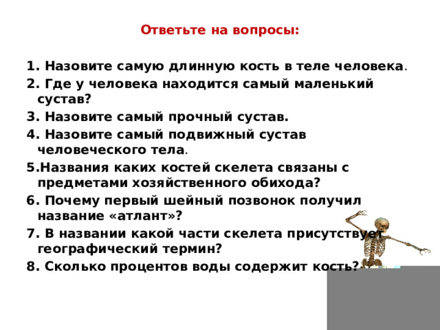 Ответьте на вопросы:  1. Назовите самую длинную кость в теле человека . 2. Где у человека находится самый маленький сустав? 3. Назовите самый прочный сустав. 4. Назовите самый подвижный сустав человеческого тела . 5.Названия каких костей скелета связаны с предметами хозяйственного обихода?   6. Почему первый шейный позвонок получил название «атлант»? 7. В названии какой части скелета присутствует географический термин?   8. Сколько процентов воды содержит кость? 