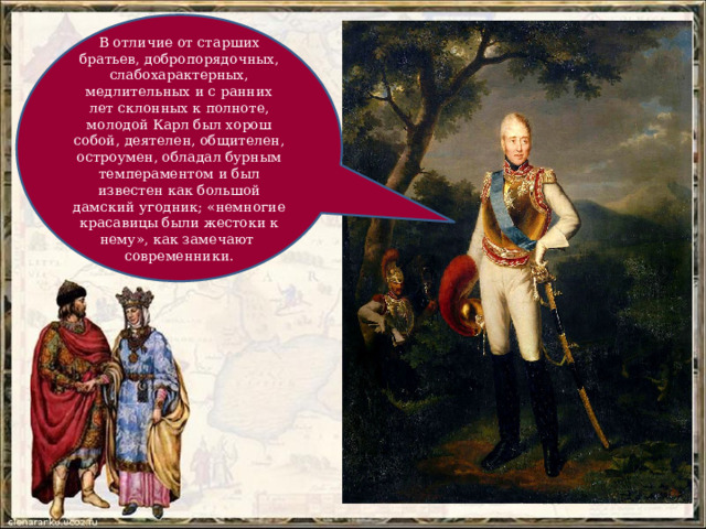 В отличие от старших братьев, добропорядочных, слабохарактерных, медлительных и с ранних лет склонных к полноте, молодой Карл был хорош собой, деятелен, общителен, остроумен, обладал бурным темпераментом и был известен как большой дамский угодник; «немногие красавицы были жестоки к нему», как замечают современники. 