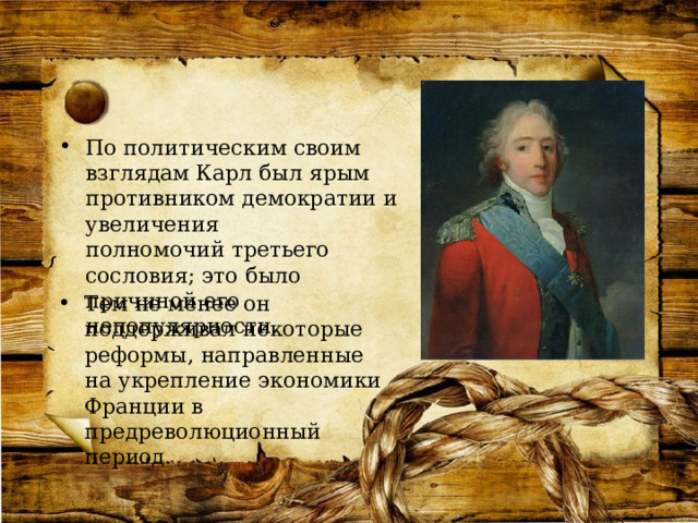 По политическим своим взглядам Карл был ярым противником демократии и увеличения полномочий третьего сословия; это было причиной его непопулярности. Тем не менее он поддерживал некоторые реформы, направленные на укрепление экономики Франции в предреволюционный период. 