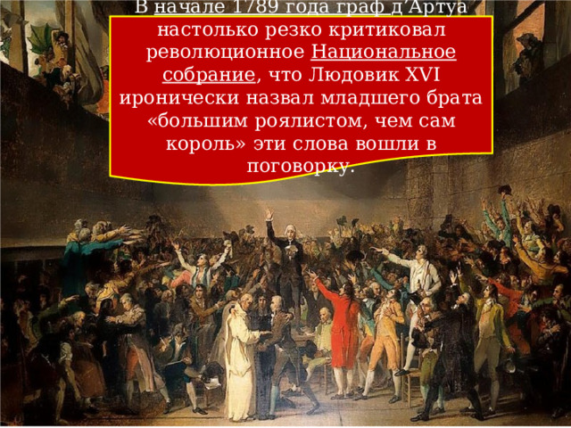 В начале 1789 года граф д’Артуа настолько резко критиковал революционное  Национальное собрание , что Людовик XVI иронически назвал младшего брата «большим роялистом, чем сам король» эти слова вошли в поговорку. 