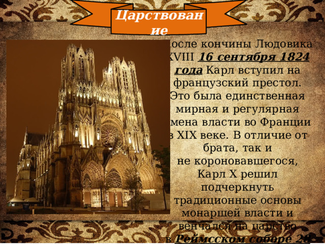Царствование После кончины Людовика XVIII  16 сентября 1824 года  Карл вступил на французский престол. Это была единственная мирная и регулярная смена власти во Франции в XIX веке. В отличие от брата, так и не короновавшегося, Карл X решил подчеркнуть традиционные основы монаршей власти и венчался на царство в  Реймсском соборе 28 мая 1825 года. 